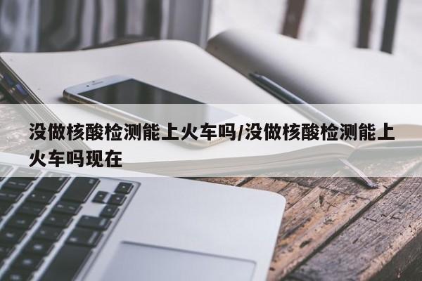 没做核酸检测能上火车吗/没做核酸检测能上火车吗现在