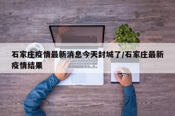 石家庄疫情最新消息今天封城了/石家庄最新疫情结果