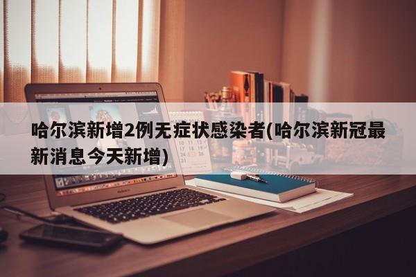 哈尔滨新增2例无症状感染者(哈尔滨新冠最新消息今天新增)
