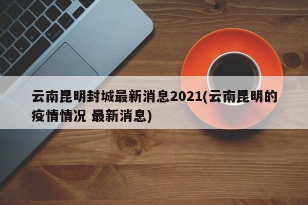 云南昆明封城最新消息2021(云南昆明的疫情情况 最新消息)