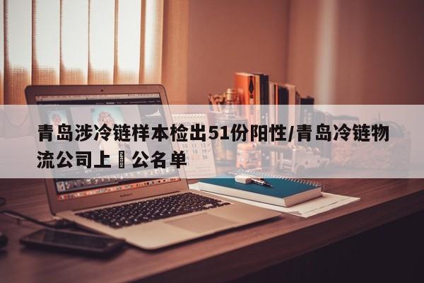青岛涉冷链样本检出51份阳性/青岛冷链物流公司上巿公名单