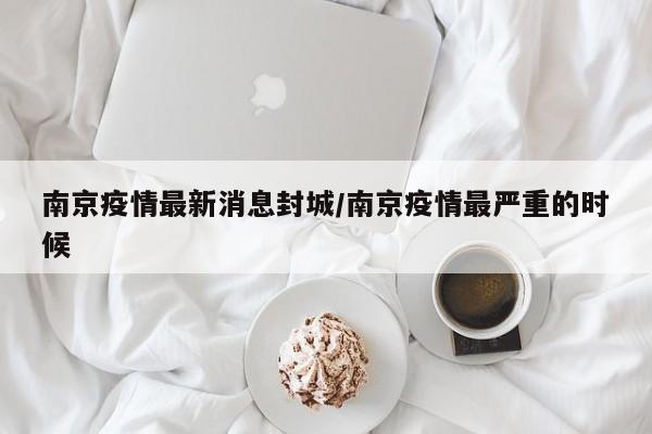 南京疫情最新消息封城/南京疫情最严重的时候