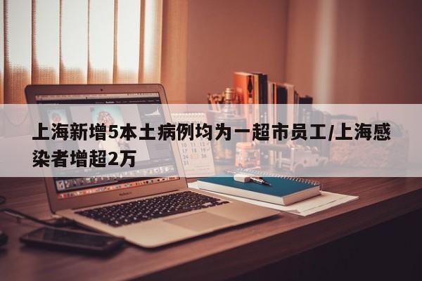 上海新增5本土病例均为一超市员工/上海感染者增超2万