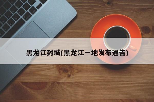 黑龙江封城(黑龙江一地发布通告)