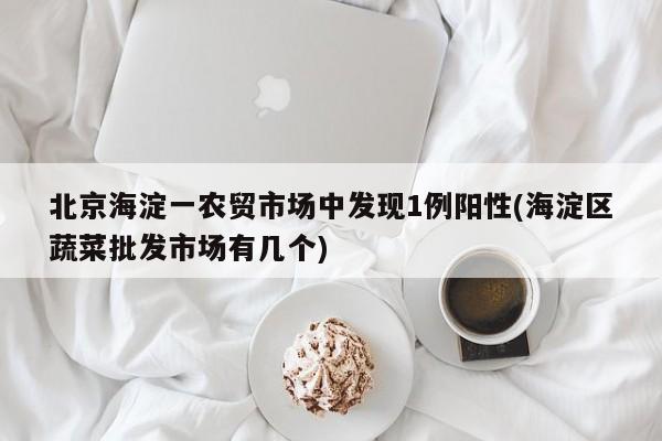 北京海淀一农贸市场中发现1例阳性(海淀区蔬菜批发市场有几个)
