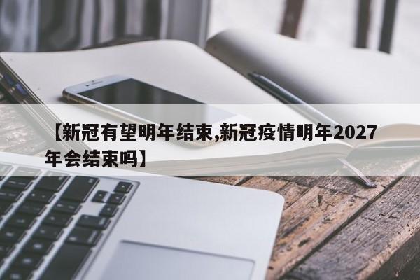 【新冠有望明年结束,新冠疫情明年2027年会结束吗】