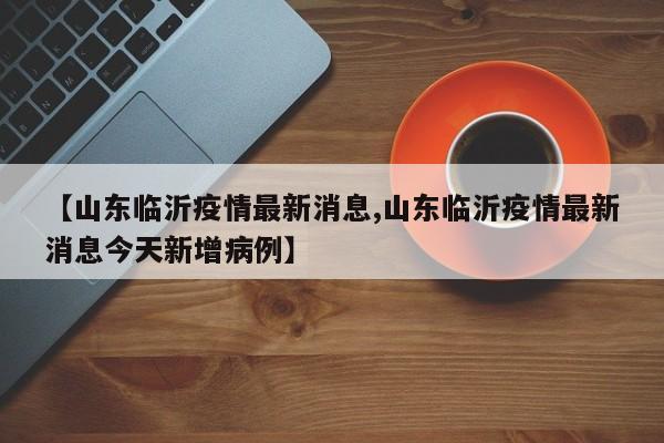 【山东临沂疫情最新消息,山东临沂疫情最新消息今天新增病例】
