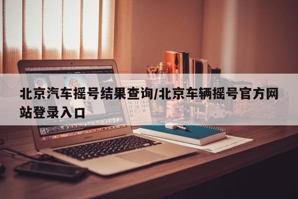 北京汽车摇号结果查询/北京车辆摇号官方网站登录入口