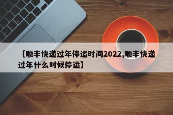 【顺丰快递过年停运时间2022,顺丰快递过年什么时候停运】