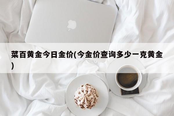 菜百黄金今日金价(今金价查询多少一克黄金)