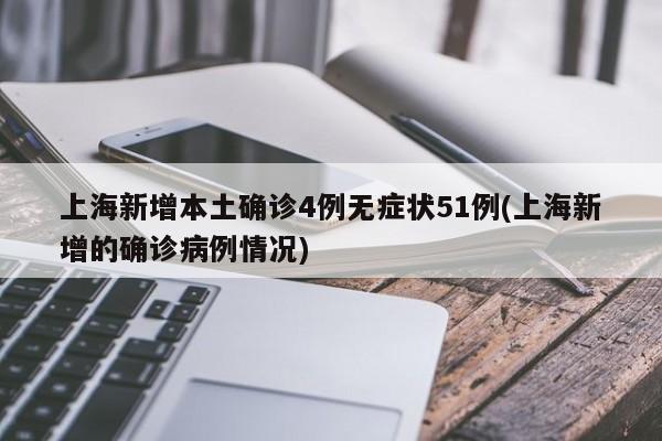 上海新增本土确诊4例无症状51例(上海新增的确诊病例情况)