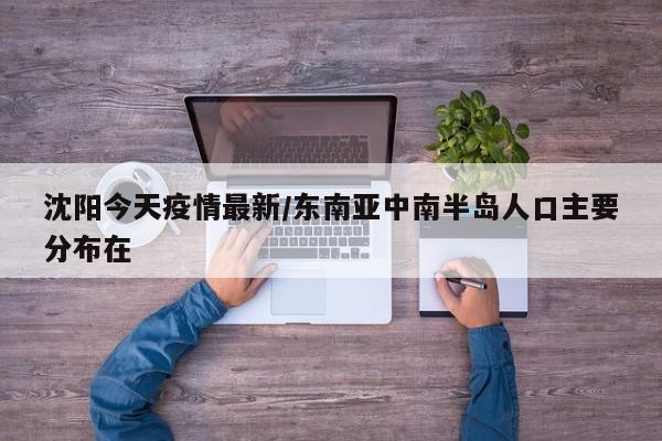 沈阳今天疫情最新/东南亚中南半岛人口主要分布在