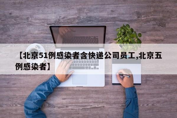 【北京51例感染者含快递公司员工,北京五例感染者】