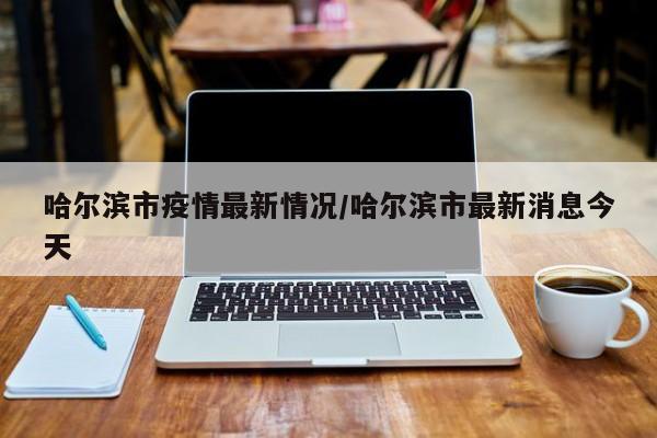 哈尔滨市疫情最新情况/哈尔滨市最新消息今天