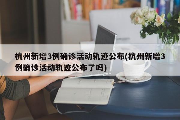杭州新增3例确诊活动轨迹公布(杭州新增3例确诊活动轨迹公布了吗)