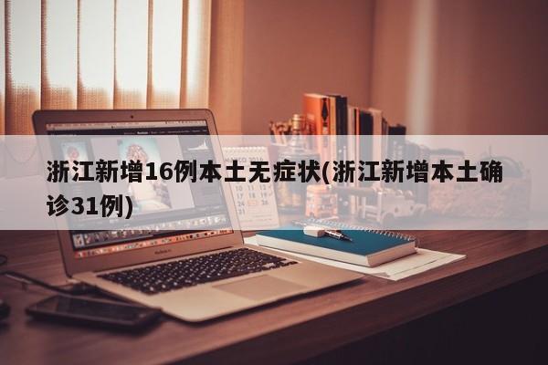 浙江新增16例本土无症状(浙江新增本土确诊31例)