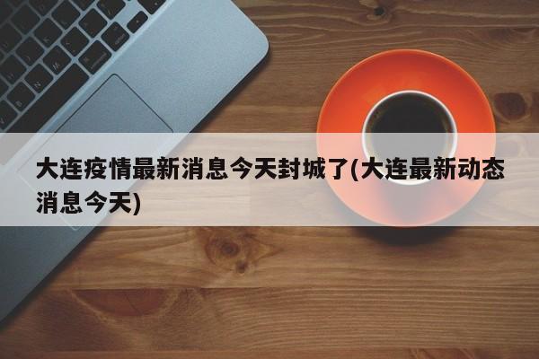 大连疫情最新消息今天封城了(大连最新动态消息今天)