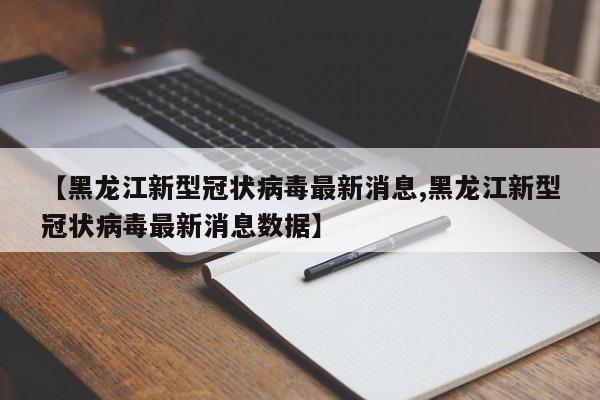 【黑龙江新型冠状病毒最新消息,黑龙江新型冠状病毒最新消息数据】