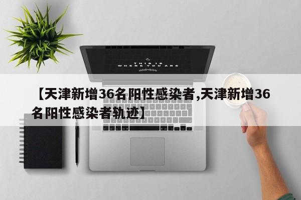 【天津新增36名阳性感染者,天津新增36名阳性感染者轨迹】