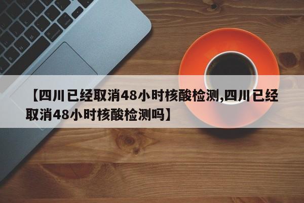 【四川已经取消48小时核酸检测,四川已经取消48小时核酸检测吗】