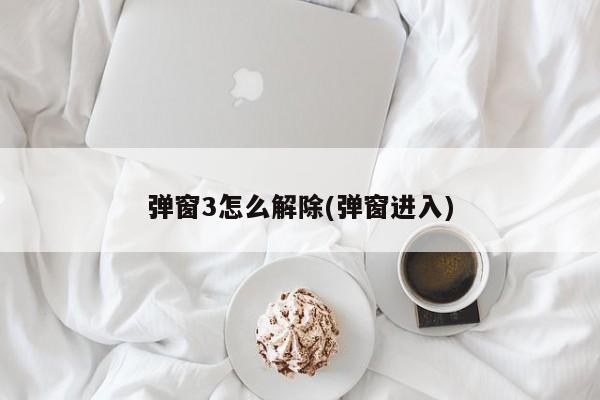 弹窗3怎么解除(弹窗进入)
