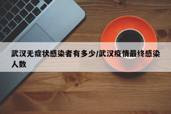 武汉无症状感染者有多少/武汉疫情最终感染人数
