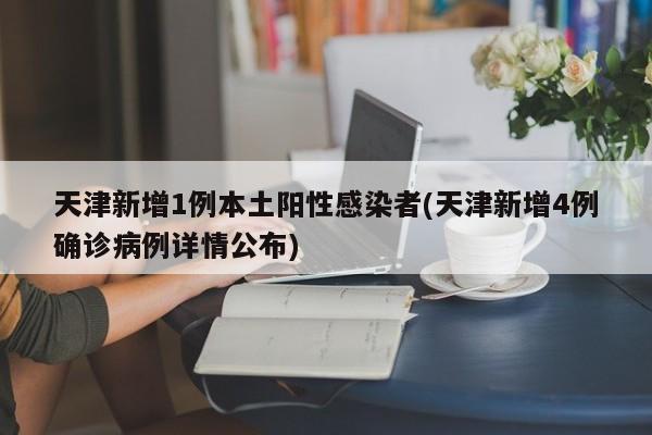 天津新增1例本土阳性感染者(天津新增4例确诊病例详情公布)