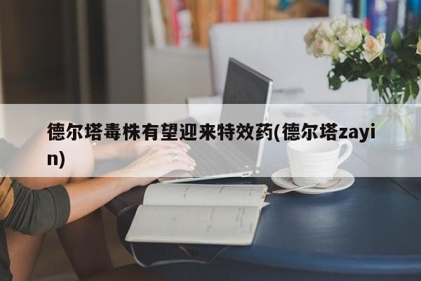 德尔塔毒株有望迎来特效药(德尔塔zayin)