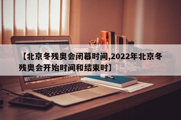 【北京冬残奥会闭幕时间,2022年北京冬残奥会开始时间和结束时】