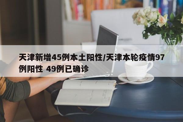天津新增45例本土阳性/天津本轮疫情97例阳性 49例已确诊