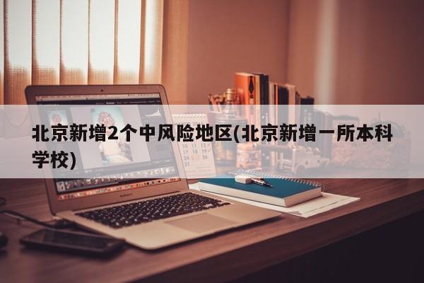 北京新增2个中风险地区(北京新增一所本科学校)