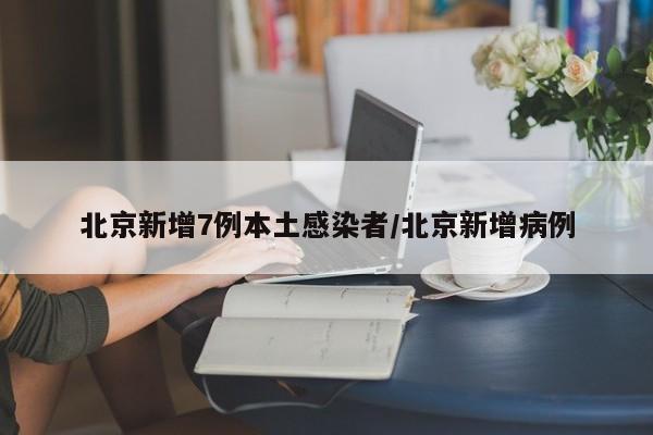 北京新增7例本土感染者/北京新增病例