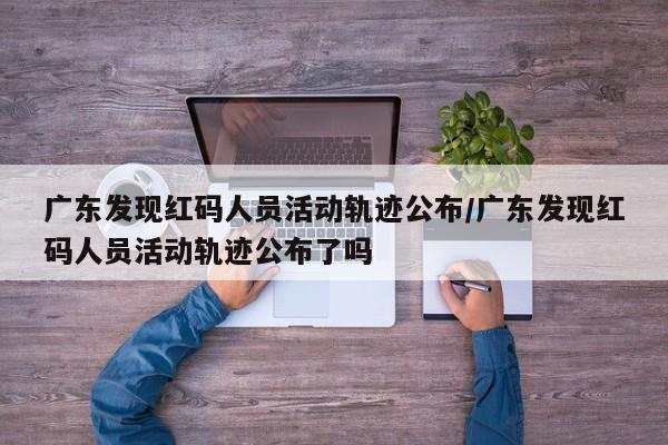 广东发现红码人员活动轨迹公布/广东发现红码人员活动轨迹公布了吗