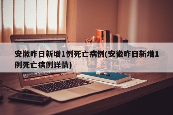 安徽昨日新增1例死亡病例(安徽昨日新增1例死亡病例详情)
