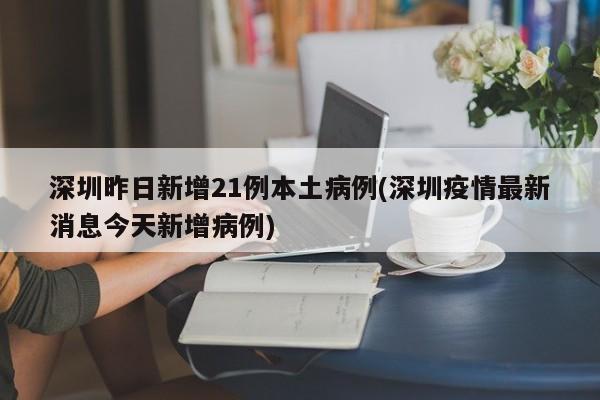 深圳昨日新增21例本土病例(深圳疫情最新消息今天新增病例)
