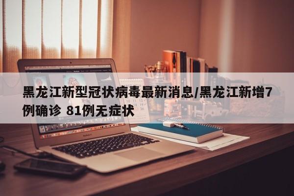 黑龙江新型冠状病毒最新消息/黑龙江新增7例确诊 81例无症状