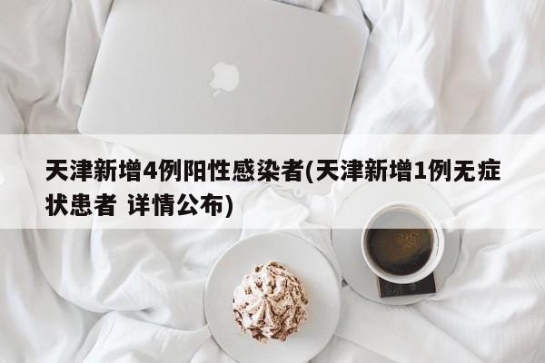 天津新增4例阳性感染者(天津新增1例无症状患者 详情公布)