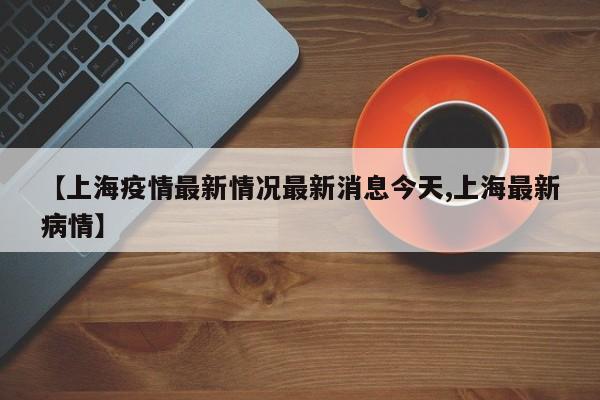 【上海疫情最新情况最新消息今天,上海最新病情】