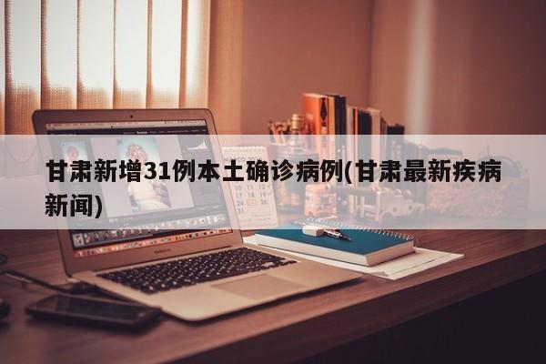甘肃新增31例本土确诊病例(甘肃最新疾病新闻)