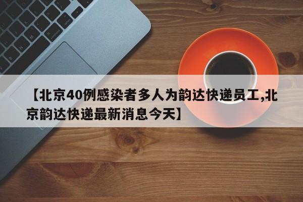 【北京40例感染者多人为韵达快递员工,北京韵达快递最新消息今天】