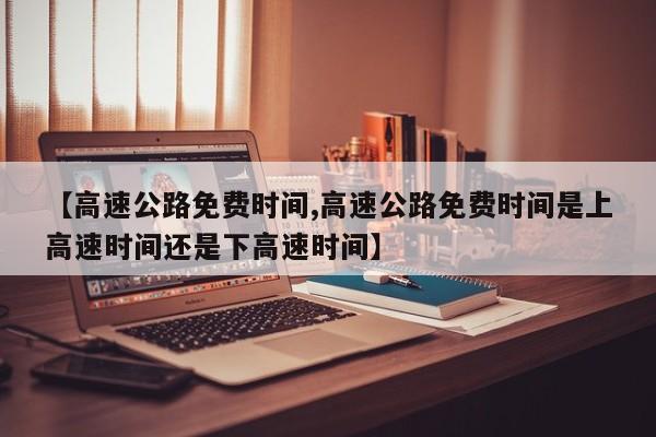 【高速公路免费时间,高速公路免费时间是上高速时间还是下高速时间】
