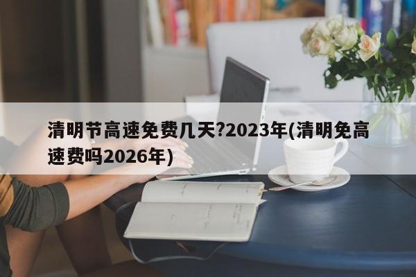 清明节高速免费几天?2023年(清明免高速费吗2026年)