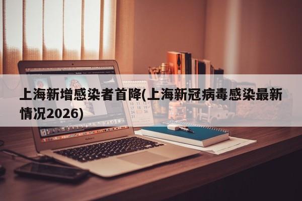 上海新增感染者首降(上海新冠病毒感染最新情况2026)