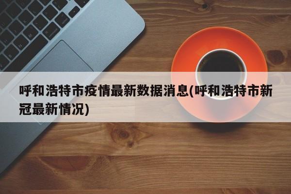 呼和浩特市疫情最新数据消息(呼和浩特市新冠最新情况)