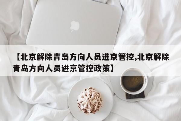 【北京解除青岛方向人员进京管控,北京解除青岛方向人员进京管控政策】