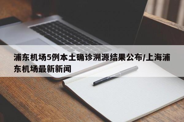 浦东机场5例本土确诊溯源结果公布/上海浦东机场最新新闻