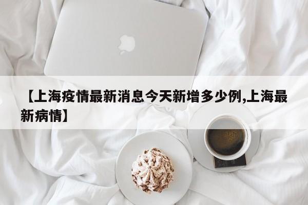 【上海疫情最新消息今天新增多少例,上海最新病情】