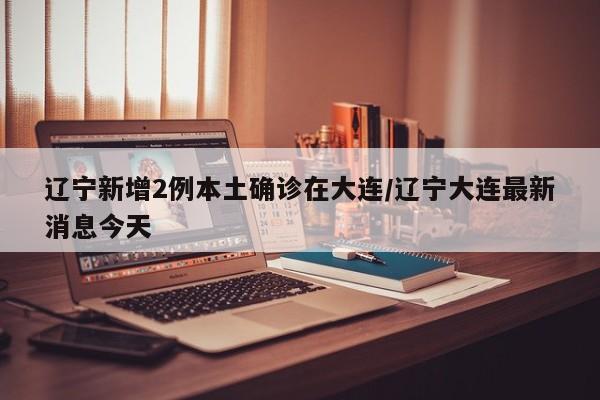 辽宁新增2例本土确诊在大连/辽宁大连最新消息今天
