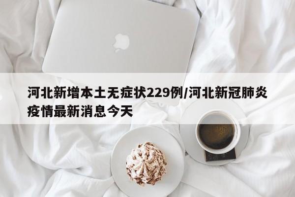 河北新增本土无症状229例/河北新冠肺炎疫情最新消息今天