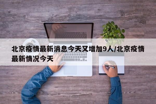 北京疫情最新消息今天又增加9人/北京疫情最新情况今天